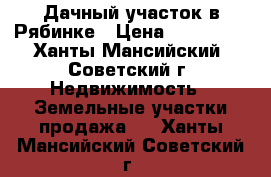 Дачный участок в Рябинке › Цена ­ 100 000 - Ханты-Мансийский, Советский г. Недвижимость » Земельные участки продажа   . Ханты-Мансийский,Советский г.
